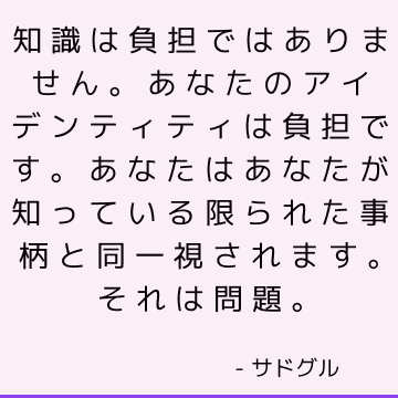 知識は負担ではありません。 あなたのアイデンティティは負担です。 あなたはあなたが知っている限られた事柄と同一視されます。 それは問題。