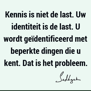 Kennis is niet de last. Uw identiteit is de last. U wordt geïdentificeerd met beperkte dingen die u kent. Dat is het