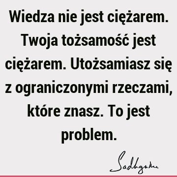 Wiedza nie jest ciężarem. Twoja tożsamość jest ciężarem. Utożsamiasz się z ograniczonymi rzeczami, które znasz. To jest