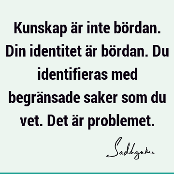 Kunskap är inte bördan. Din identitet är bördan. Du identifieras med begränsade saker som du vet. Det är