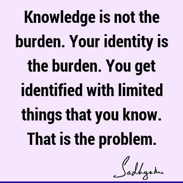 Knowledge is not the burden. Your identity is the burden. You get identified with limited things that you know. That is the
