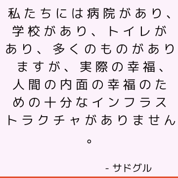 私たちには病院があり、学校があり、トイレがあり、多くのものがありますが、実際の幸福、人間の内面の幸福のための十分なインフラストラクチャがありません。