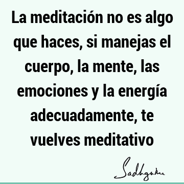 La meditación no es algo que haces, si manejas el cuerpo, la mente, las emociones y la energía adecuadamente, te vuelves