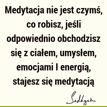 Medytacja nie jest czymś, co robisz, jeśli odpowiednio obchodzisz się z ciałem, umysłem, emocjami i energią, stajesz się medytacją