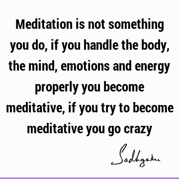 Meditation is not something you do, if you handle the body, the mind, emotions and energy properly you become meditative, if you try to become meditative you