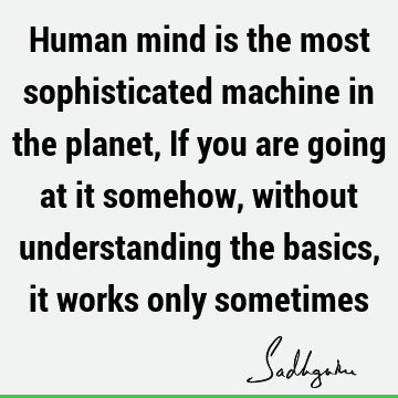 Human mind is the most sophisticated machine in the planet, If you are going at it somehow, without understanding the basics, it works only