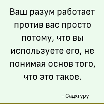 Ваш разум работает против вас просто потому, что вы используете его, не понимая основ того, что это такое