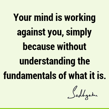 Your mind is working against you, simply because without understanding the fundamentals of what it