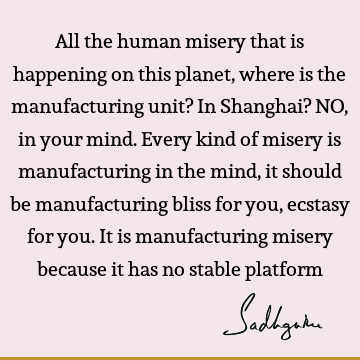 All the human misery that is happening on this planet, where is the manufacturing unit? In Shanghai? NO, in your mind. Every kind of misery is manufacturing in