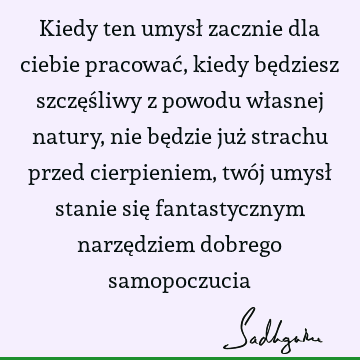 Kiedy ten umysł zacznie dla ciebie pracować, kiedy będziesz szczęśliwy z powodu własnej natury, nie będzie już strachu przed cierpieniem, twój umysł stanie się