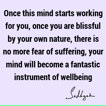 Once this mind starts working for you, once you are blissful by your own nature, there is no more fear of suffering, your mind will become a fantastic
