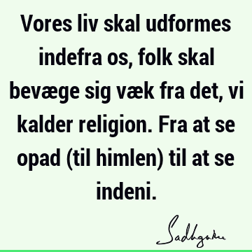 Vores liv skal udformes indefra os, folk skal bevæge sig væk fra det, vi kalder religion. Fra at se opad (til himlen) til at se