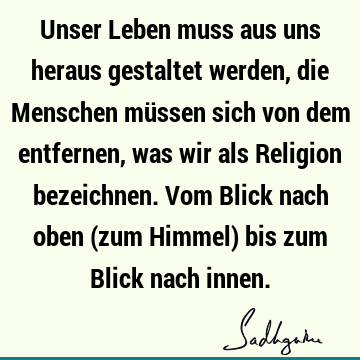 Unser Leben muss aus uns heraus gestaltet werden, die Menschen müssen sich von dem entfernen, was wir als Religion bezeichnen. Vom Blick nach oben (zum Himmel)