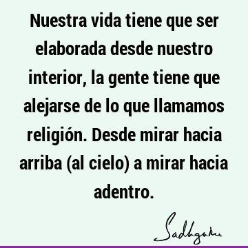 Nuestra vida tiene que ser elaborada desde nuestro interior, la gente tiene que alejarse de lo que llamamos religión. Desde mirar hacia arriba (al cielo) a