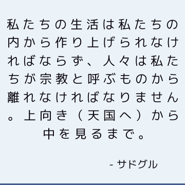 私たちの生活は私たちの内から作り上げられなければならず、人々は私たちが宗教と呼ぶものから離れなければなりません。 上向き（天国へ）から中を見るまで。