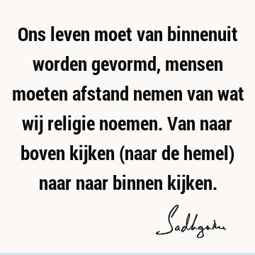 Ons leven moet van binnenuit worden gevormd, mensen moeten afstand nemen van wat wij religie noemen. Van naar boven kijken (naar de hemel) naar naar binnen