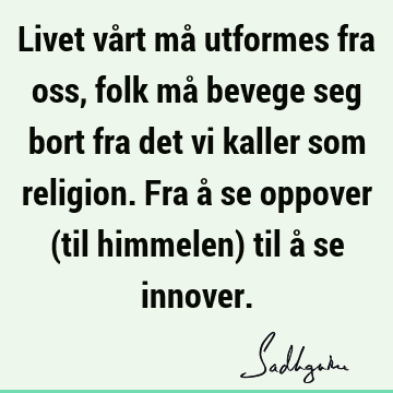 Livet vårt må utformes fra oss, folk må bevege seg bort fra det vi kaller som religion. Fra å se oppover (til himmelen) til å se