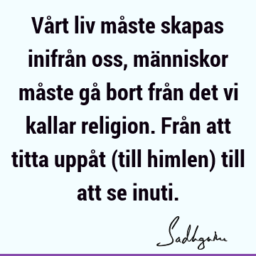 Vårt liv måste skapas inifrån oss, människor måste gå bort från det vi kallar religion. Från att titta uppåt (till himlen) till att se