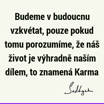 Budeme v budoucnu vzkvétat, pouze pokud tomu porozumíme, že náš život je výhradně naším dílem, to znamená K