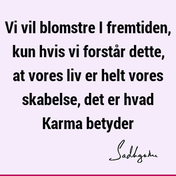 Vi vil blomstre i fremtiden, kun hvis vi forstår dette, at vores liv er helt vores skabelse, det er hvad Karma