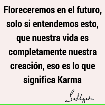 Floreceremos en el futuro, solo si entendemos esto, que nuestra vida es completamente nuestra creación, eso es lo que significa K