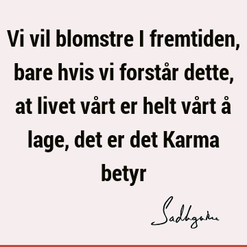 Vi vil blomstre i fremtiden, bare hvis vi forstår dette, at livet vårt er helt vårt å lage, det er det Karma