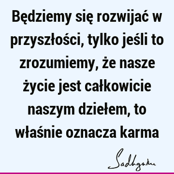 Będziemy się rozwijać w przyszłości, tylko jeśli to zrozumiemy, że nasze życie jest całkowicie naszym dziełem, to właśnie oznacza