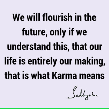 We will flourish in the future, only if we understand this, that our life is entirely our making, that is what Karma