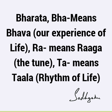 Bharata, Bha-Means Bhava (our experience of Life), Ra- means Raaga (the tune), Ta- means Taala (Rhythm of Life)