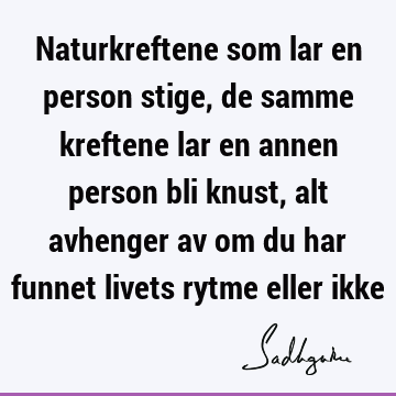 Naturkreftene som lar en person stige, de samme kreftene lar en annen person bli knust, alt avhenger av om du har funnet livets rytme eller