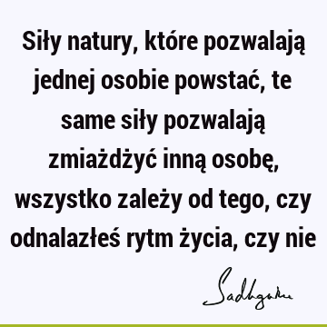 Siły natury, które pozwalają jednej osobie powstać, te same siły pozwalają zmiażdżyć inną osobę, wszystko zależy od tego, czy odnalazłeś rytm życia, czy