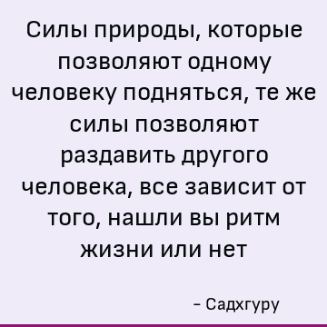 Силы природы, которые позволяют одному человеку подняться, те же силы позволяют раздавить другого человека, все зависит от того, нашли вы ритм жизни или нет