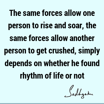 The same forces allow one person to rise and soar, the same forces allow another person to get crushed, simply depends on whether he found rhythm of life or