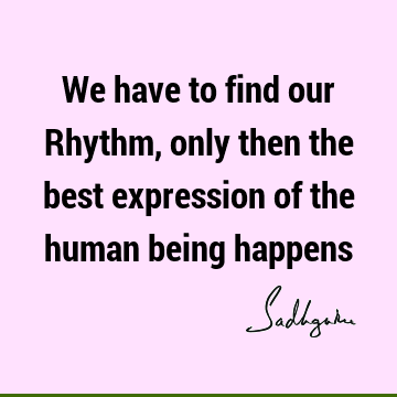 We have to find our Rhythm, only then the best expression of the human being
