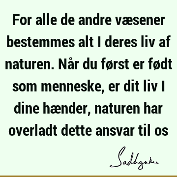 For alle de andre væsener bestemmes alt i deres liv af naturen. Når du først er født som menneske, er dit liv i dine hænder, naturen har overladt dette ansvar