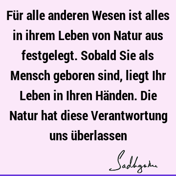 Für alle anderen Wesen ist alles in ihrem Leben von Natur aus festgelegt. Sobald Sie als Mensch geboren sind, liegt Ihr Leben in Ihren Händen. Die Natur hat