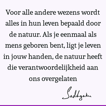 Voor alle andere wezens wordt alles in hun leven bepaald door de natuur. Als je eenmaal als mens geboren bent, ligt je leven in jouw handen, de natuur heeft