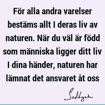 För alla andra varelser bestäms allt i deras liv av naturen. När du väl är född som människa ligger ditt liv i dina händer, naturen har lämnat det ansvaret åt