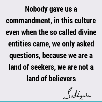 Nobody gave us a commandment, in this culture even when the so called divine entities came, we only asked questions, because we are a land of seekers, we are