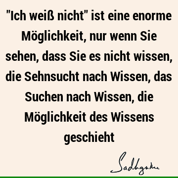 "Ich weiß nicht" ist eine enorme Möglichkeit, nur wenn Sie sehen, dass Sie es nicht wissen, die Sehnsucht nach Wissen, das Suchen nach Wissen, die Möglichkeit