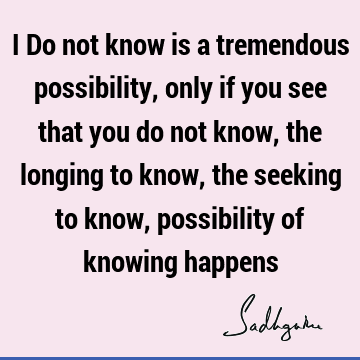 I Do not know is a tremendous possibility, only if you see that you do not know, the longing to know, the seeking to know, possibility of knowing