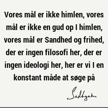 Vores mål er ikke himlen, vores mål er ikke en gud op i himlen, vores mål er Sandhed og frihed, der er ingen filosofi her, der er ingen ideologi her, her er vi