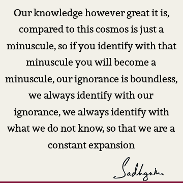 Our knowledge however great it is, compared to this cosmos is just a minuscule, so if you identify with that minuscule you will become a minuscule, our