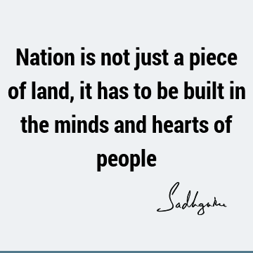 Nation is not just a piece of land, it has to be built in the minds and hearts of