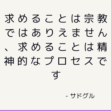 求めることは宗教ではありえません、求めることは精神的なプロセスです