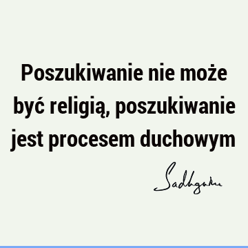 Poszukiwanie nie może być religią, poszukiwanie jest procesem