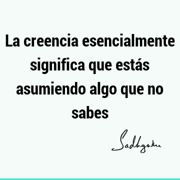 La creencia esencialmente significa que estás asumiendo algo que no