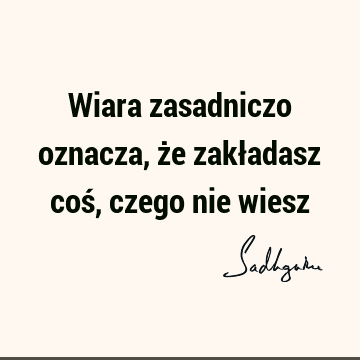 Wiara zasadniczo oznacza, że zakładasz coś, czego nie