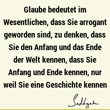 Glaube bedeutet im Wesentlichen, dass Sie arrogant geworden sind, zu denken, dass Sie den Anfang und das Ende der Welt kennen, dass Sie Anfang und Ende kennen,