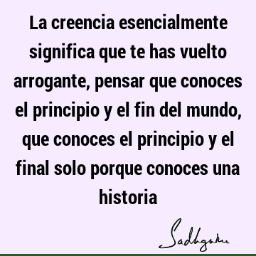 La creencia esencialmente significa que te has vuelto arrogante, pensar que conoces el principio y el fin del mundo, que conoces el principio y el final solo